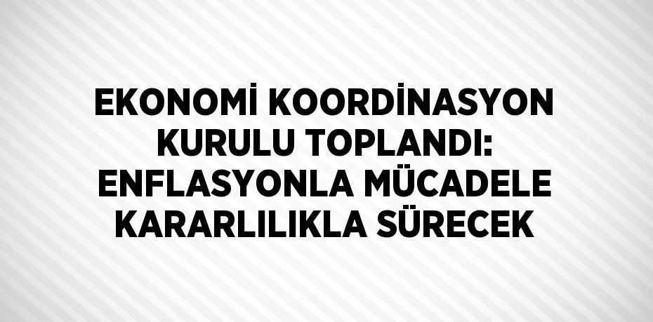 EKONOMİ KOORDİNASYON KURULU TOPLANDI: ENFLASYONLA MÜCADELE KARARLILIKLA SÜRECEK