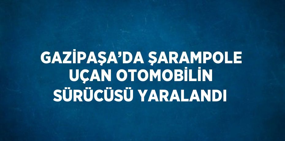 GAZİPAŞA’DA ŞARAMPOLE UÇAN OTOMOBİLİN SÜRÜCÜSÜ YARALANDI