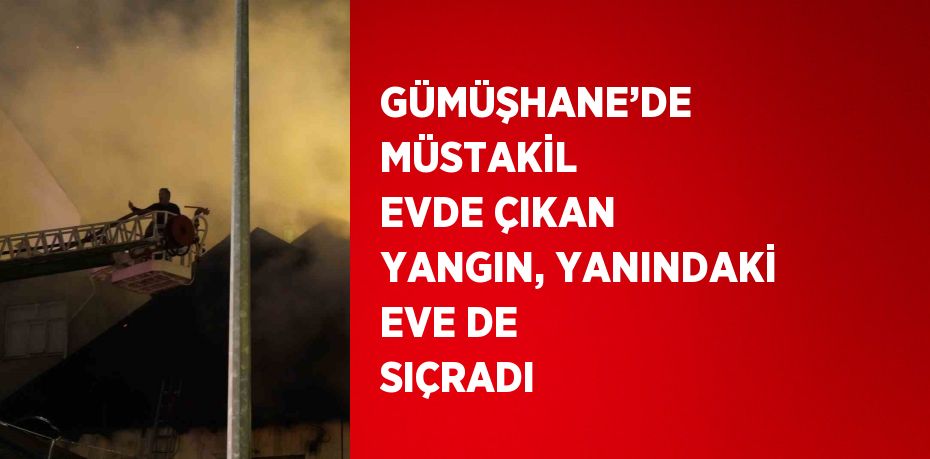 GÜMÜŞHANE’DE MÜSTAKİL EVDE ÇIKAN YANGIN, YANINDAKİ EVE DE SIÇRADI