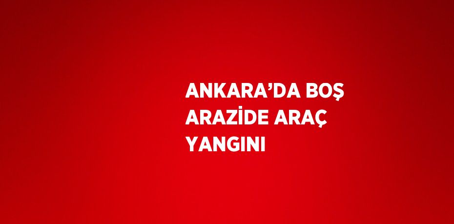 ANKARA’DA BOŞ ARAZİDE ARAÇ YANGINI