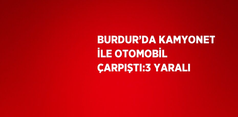 BURDUR’DA KAMYONET İLE OTOMOBİL ÇARPIŞTI:3 YARALI