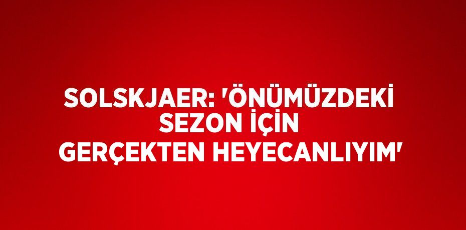 SOLSKJAER: 'ÖNÜMÜZDEKİ SEZON İÇİN GERÇEKTEN HEYECANLIYIM'