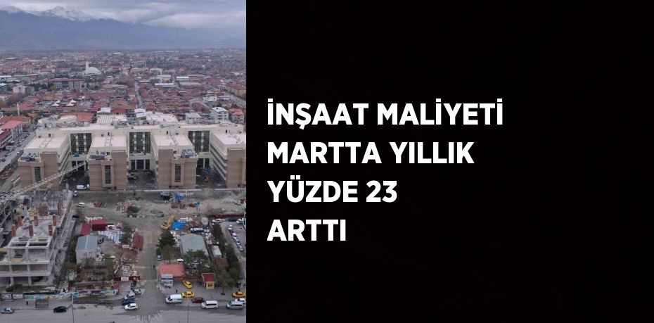 İNŞAAT MALİYETİ MARTTA YILLIK YÜZDE 23 ARTTI