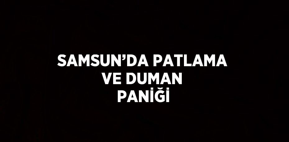 SAMSUN’DA PATLAMA VE DUMAN PANİĞİ