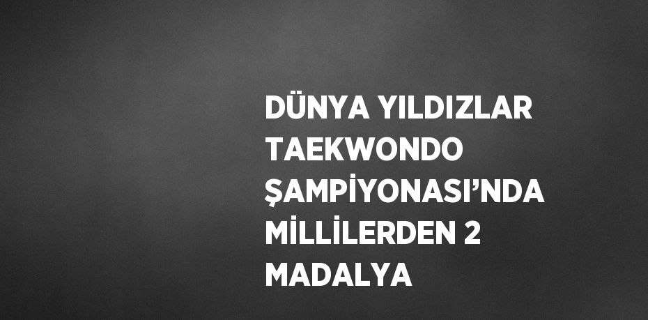 DÜNYA YILDIZLAR TAEKWONDO ŞAMPİYONASI’NDA MİLLİLERDEN 2 MADALYA