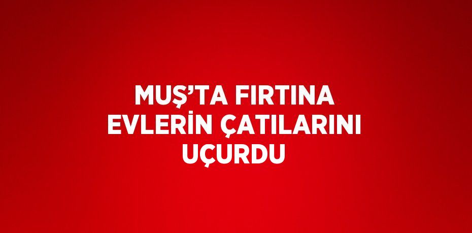 MUŞ’TA FIRTINA EVLERİN ÇATILARINI UÇURDU