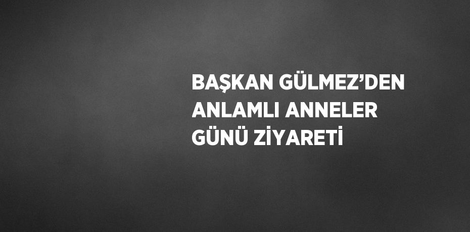 BAŞKAN GÜLMEZ’DEN ANLAMLI ANNELER GÜNÜ ZİYARETİ