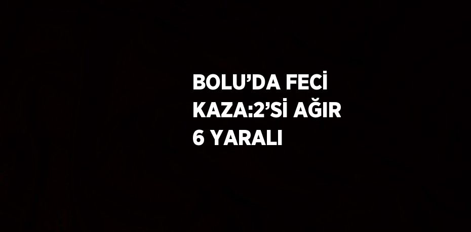 BOLU’DA FECİ KAZA:2’Sİ AĞIR 6 YARALI