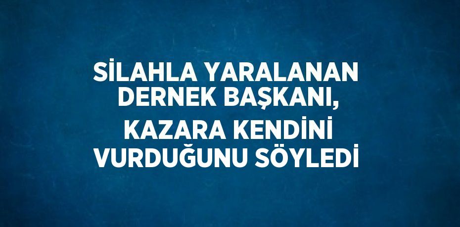 SİLAHLA YARALANAN DERNEK BAŞKANI, KAZARA KENDİNİ VURDUĞUNU SÖYLEDİ