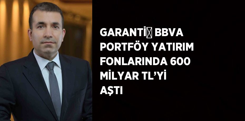 GARANTİ̇ BBVA PORTFÖY YATIRIM FONLARINDA 600 MİLYAR TL’Yİ AŞTI