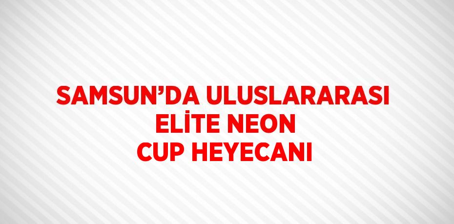 SAMSUN’DA ULUSLARARASI ELİTE NEON CUP HEYECANI