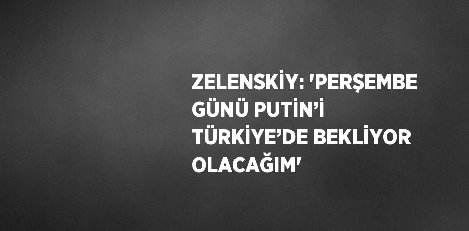 ZELENSKİY: 'PERŞEMBE GÜNÜ PUTİN’İ TÜRKİYE’DE BEKLİYOR OLACAĞIM'