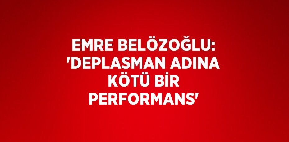 EMRE BELÖZOĞLU: 'DEPLASMAN ADINA KÖTÜ BİR PERFORMANS'