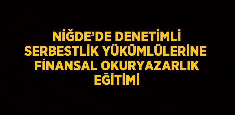 NİĞDE’DE DENETİMLİ SERBESTLİK YÜKÜMLÜLERİNE FİNANSAL OKURYAZARLIK EĞİTİMİ
