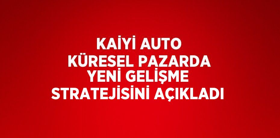 KAİYİ AUTO KÜRESEL PAZARDA YENİ GELİŞME STRATEJİSİNİ AÇIKLADI