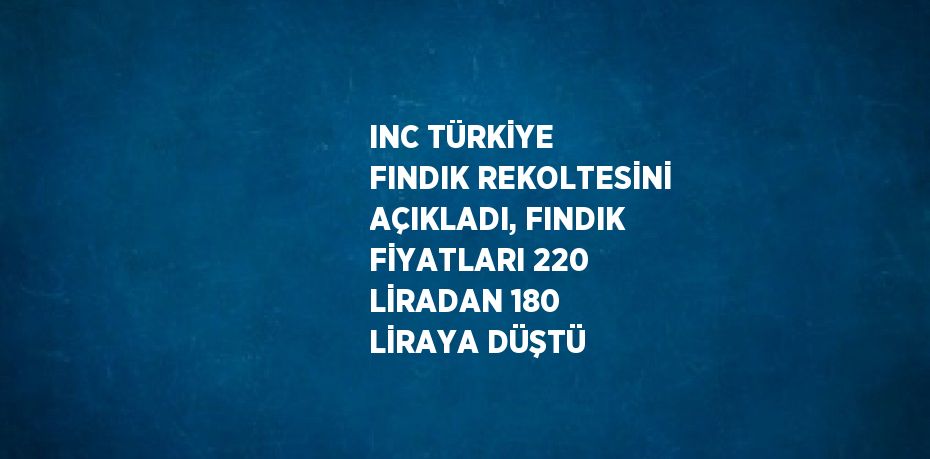 INC TÜRKİYE FINDIK REKOLTESİNİ AÇIKLADI, FINDIK FİYATLARI 220 LİRADAN 180 LİRAYA DÜŞTÜ