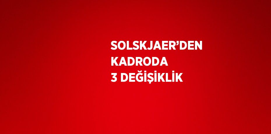 SOLSKJAER’DEN KADRODA 3 DEĞİŞİKLİK