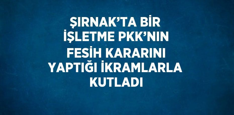 ŞIRNAK’TA BİR İŞLETME PKK’NIN FESİH KARARINI YAPTIĞI İKRAMLARLA KUTLADI
