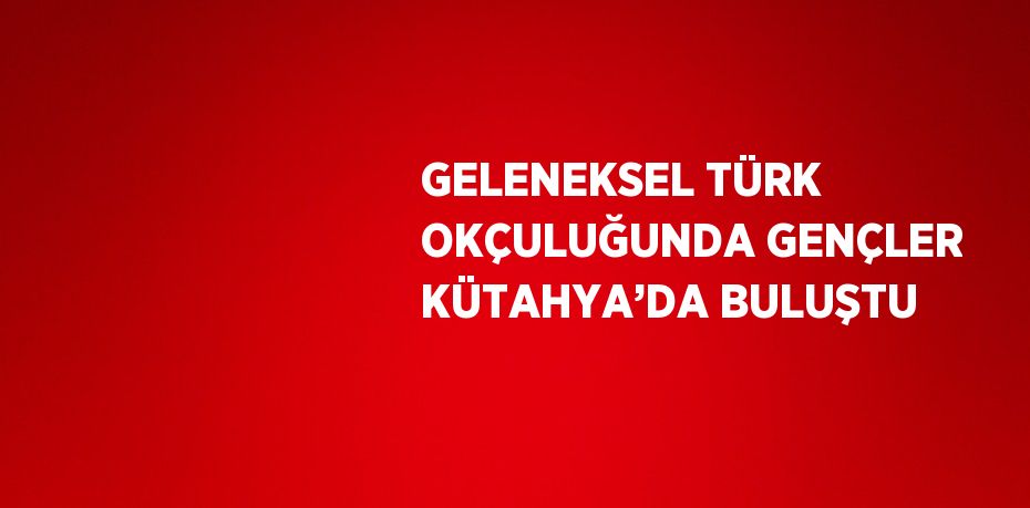 GELENEKSEL TÜRK OKÇULUĞUNDA GENÇLER KÜTAHYA’DA BULUŞTU