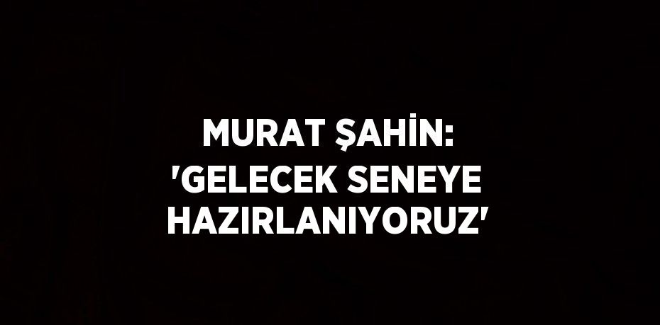 MURAT ŞAHİN: 'GELECEK SENEYE HAZIRLANIYORUZ'