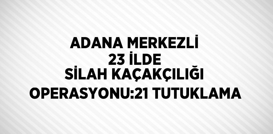 ADANA MERKEZLİ 23 İLDE SİLAH KAÇAKÇILIĞI OPERASYONU:21 TUTUKLAMA