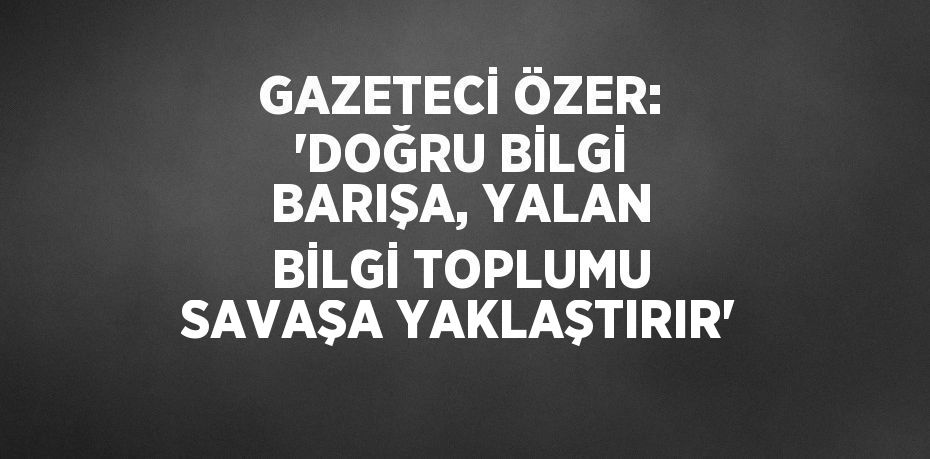 GAZETECİ ÖZER: 'DOĞRU BİLGİ BARIŞA, YALAN BİLGİ TOPLUMU SAVAŞA YAKLAŞTIRIR'