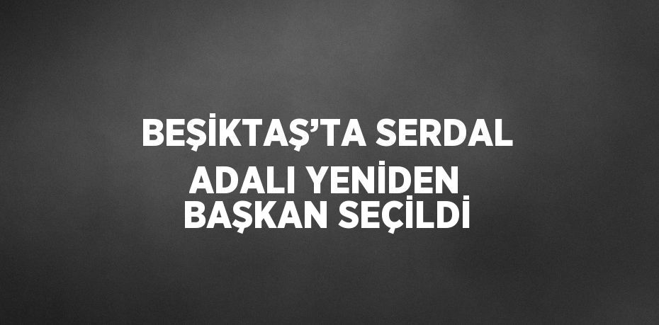 BEŞİKTAŞ’TA SERDAL ADALI YENİDEN BAŞKAN SEÇİLDİ