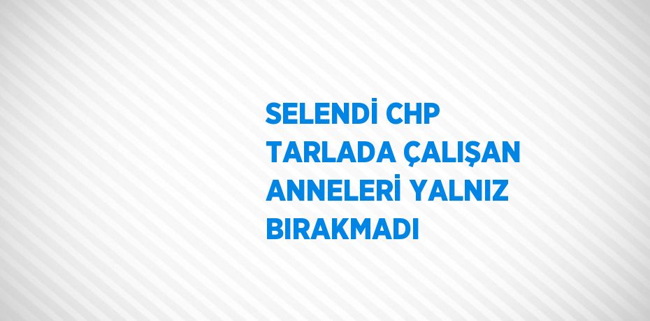 SELENDİ CHP TARLADA ÇALIŞAN ANNELERİ YALNIZ BIRAKMADI