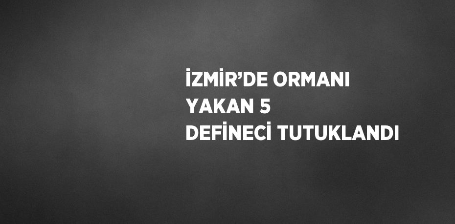 İZMİR’DE ORMANI YAKAN 5 DEFİNECİ TUTUKLANDI