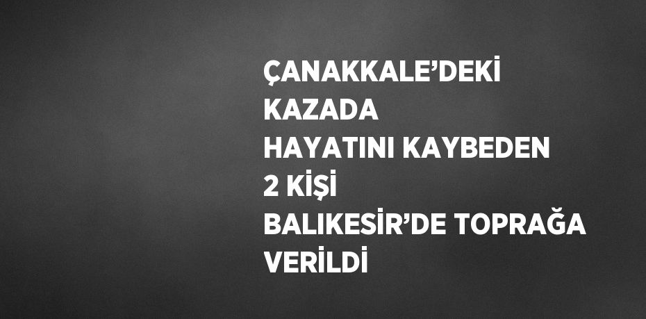 ÇANAKKALE’DEKİ KAZADA HAYATINI KAYBEDEN 2 KİŞİ BALIKESİR’DE TOPRAĞA VERİLDİ