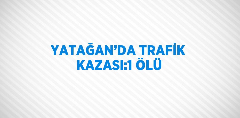 YATAĞAN’DA TRAFİK KAZASI:1 ÖLÜ