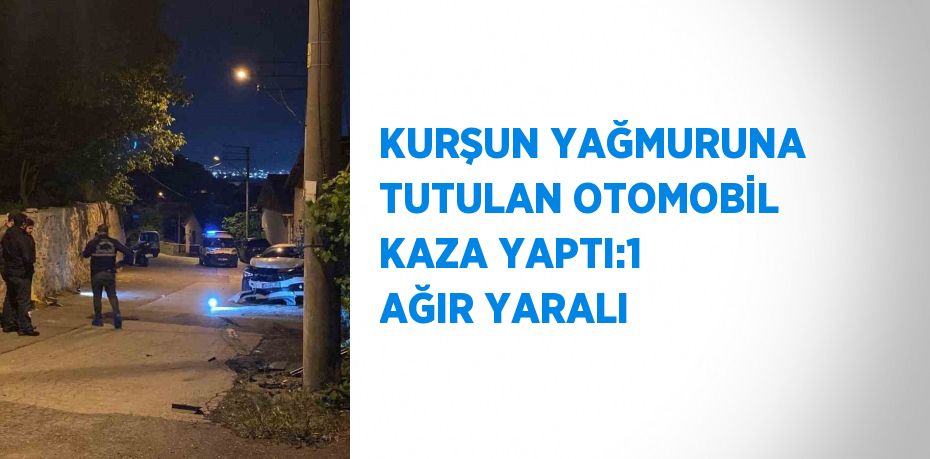 KURŞUN YAĞMURUNA TUTULAN OTOMOBİL KAZA YAPTI:1 AĞIR YARALI