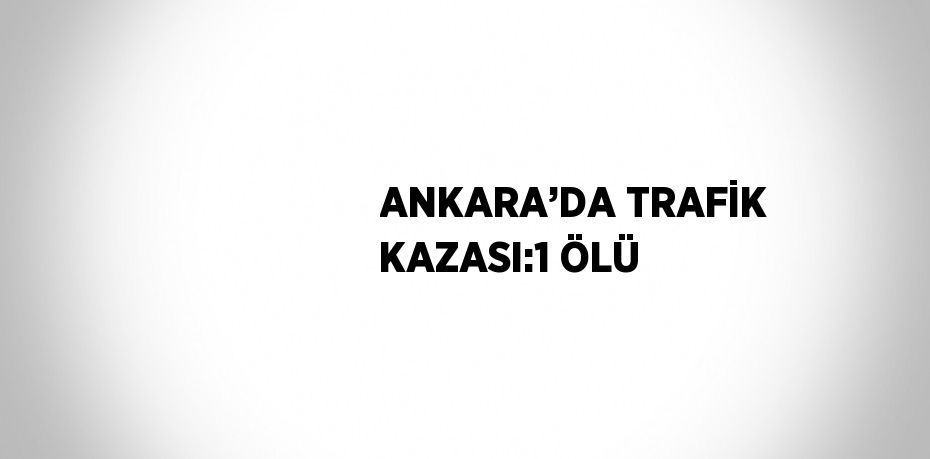 ANKARA’DA TRAFİK KAZASI:1 ÖLÜ