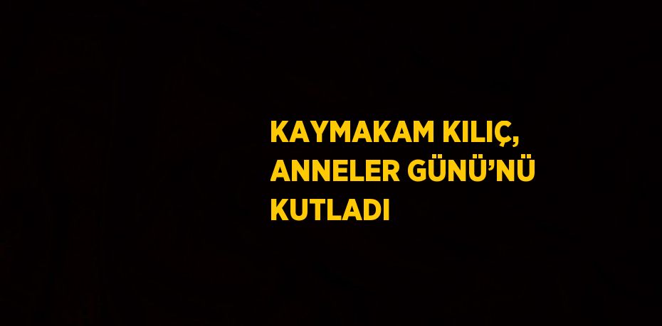 KAYMAKAM KILIÇ, ANNELER GÜNÜ’NÜ KUTLADI