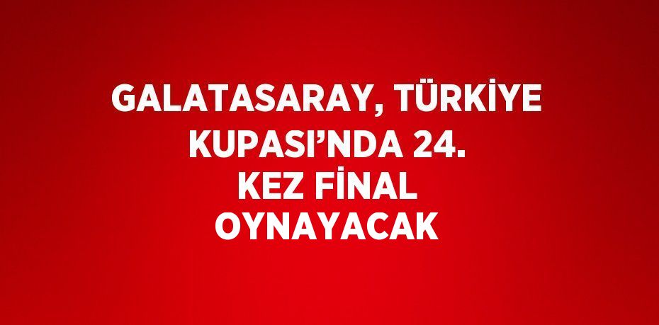 GALATASARAY, TÜRKİYE KUPASI’NDA 24. KEZ FİNAL OYNAYACAK