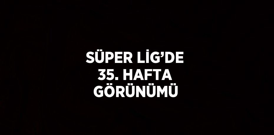 SÜPER LİG’DE 35. HAFTA GÖRÜNÜMÜ