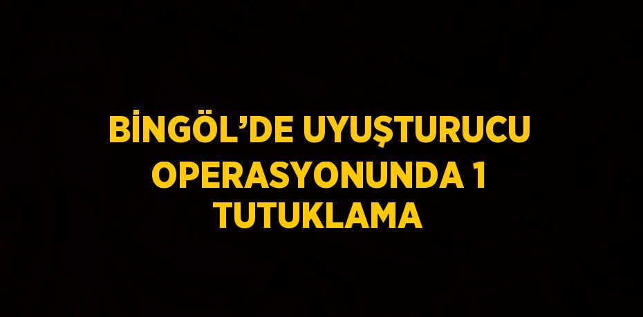 BİNGÖL’DE UYUŞTURUCU OPERASYONUNDA 1 TUTUKLAMA