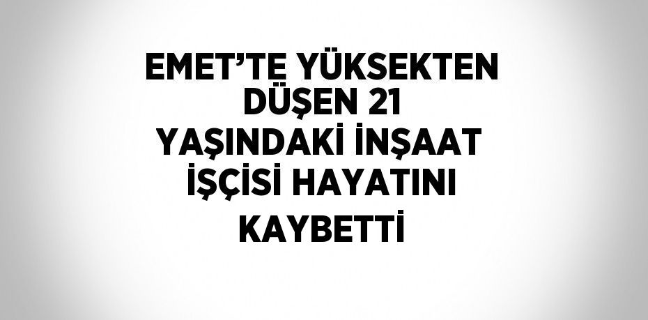 EMET’TE YÜKSEKTEN DÜŞEN 21 YAŞINDAKİ İNŞAAT İŞÇİSİ HAYATINI KAYBETTİ