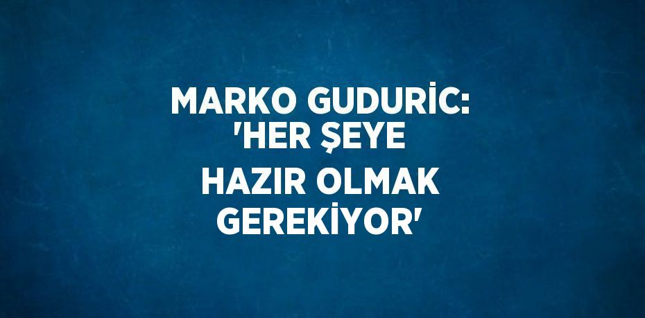 MARKO GUDURİC: 'HER ŞEYE HAZIR OLMAK GEREKİYOR'