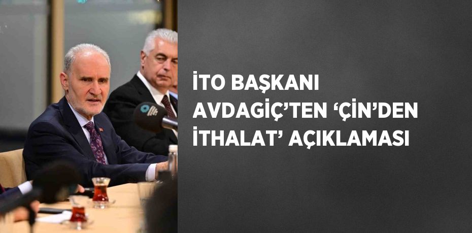 İTO BAŞKANI AVDAGİÇ’TEN ‘ÇİN’DEN İTHALAT’ AÇIKLAMASI