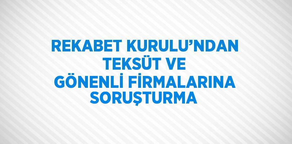 REKABET KURULU’NDAN TEKSÜT VE GÖNENLİ FİRMALARINA SORUŞTURMA