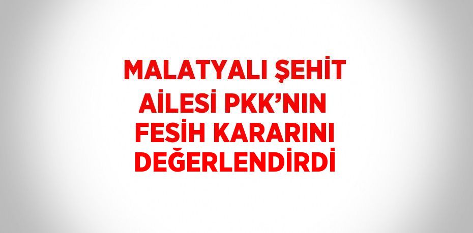 MALATYALI ŞEHİT AİLESİ PKK’NIN FESİH KARARINI DEĞERLENDİRDİ
