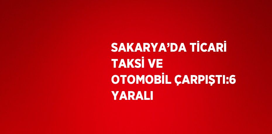 SAKARYA’DA TİCARİ TAKSİ VE OTOMOBİL ÇARPIŞTI:6 YARALI