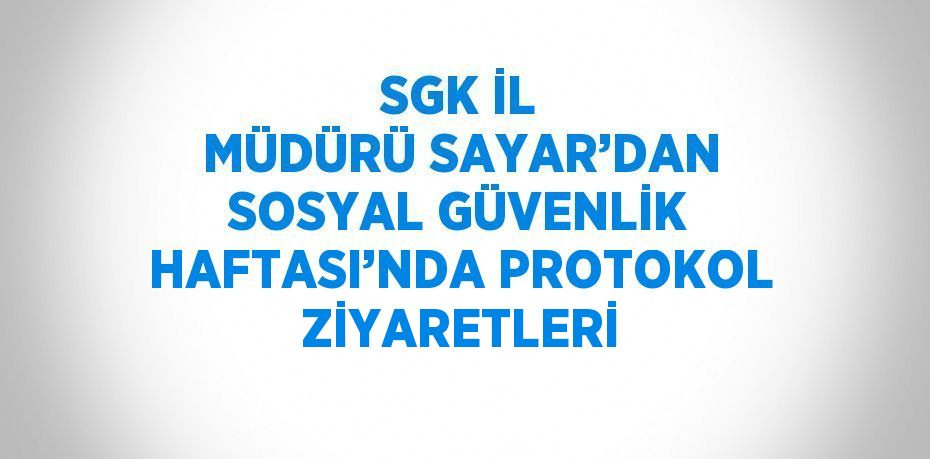 SGK İL MÜDÜRÜ SAYAR’DAN SOSYAL GÜVENLİK HAFTASI’NDA PROTOKOL ZİYARETLERİ