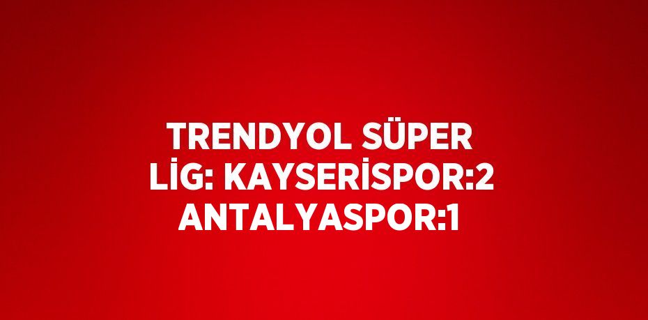 TRENDYOL SÜPER LİG: KAYSERİSPOR:2 ANTALYASPOR:1