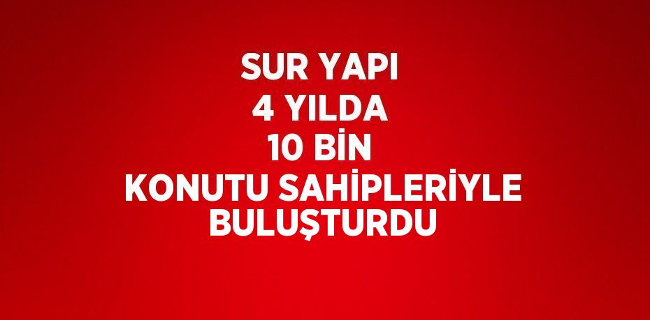 SUR YAPI 4 YILDA 10 BİN KONUTU SAHİPLERİYLE BULUŞTURDU