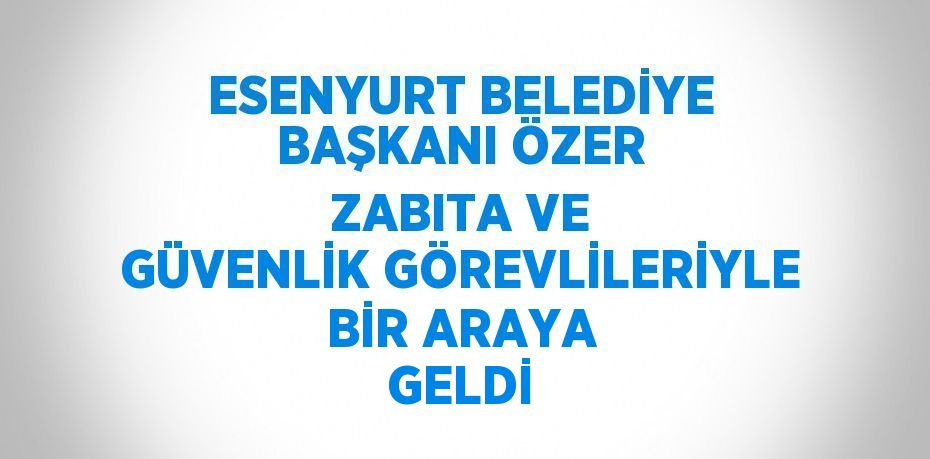 ESENYURT BELEDİYE BAŞKANI ÖZER ZABITA VE GÜVENLİK GÖREVLİLERİYLE BİR ARAYA GELDİ