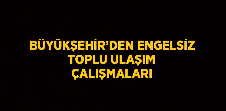 BÜYÜKŞEHİR’DEN ENGELSİZ TOPLU ULAŞIM ÇALIŞMALARI