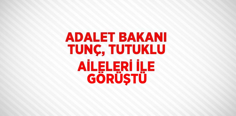 ADALET BAKANI TUNÇ, TUTUKLU AİLELERİ İLE GÖRÜŞTÜ