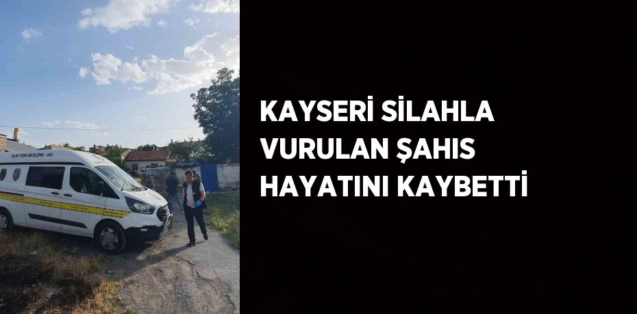 KAYSERİ SİLAHLA VURULAN ŞAHIS HAYATINI KAYBETTİ